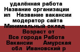 удалённая работа › Название организации ­ ип › Название вакансии ­ модератор сайта › Минимальный оклад ­ 39 500 › Возраст от ­ 18 - Все города Работа » Вакансии   . Амурская обл.,Ивановский р-н
